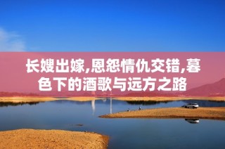 長(zhǎng)嫂出嫁,恩怨情仇交錯(cuò),暮色下的酒歌與遠(yuǎn)方之路