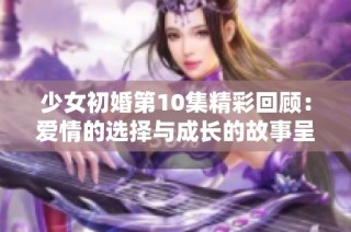 少女初婚第10集精彩回顧：愛(ài)情的選擇與成長(zhǎng)的故事呈現(xiàn)