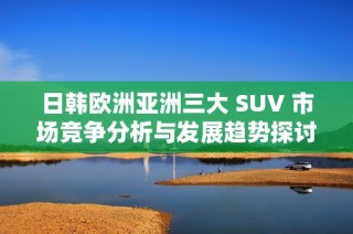 日韓歐洲亞洲三大 SUV 市場競爭分析與發(fā)展趨勢探討