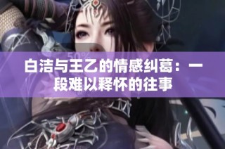 白潔與王乙的情感糾葛：一段難以釋懷的往事