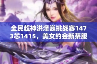 全民超神洪澤巍挑戰(zhàn)賽1473芯1415，美女約會(huì)新茶服務(wù)火熱開(kāi)啟