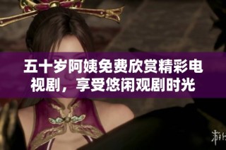 五十歲阿姨免費(fèi)欣賞精彩電視劇，享受悠閑觀劇時光