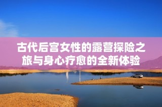 古代后宮女性的露營探險之旅與身心療愈的全新體驗