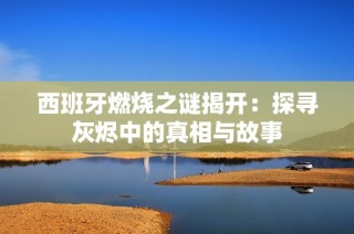 西班牙燃燒之謎揭開：探尋灰燼中的真相與故事