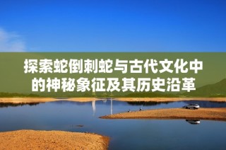 探索蛇倒刺蛇與古代文化中的神秘象征及其歷史沿革
