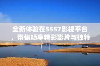 全新體驗在5557影視平臺，帶你暢享精彩影片與獨特內(nèi)容