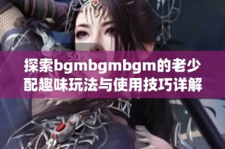 探索bgmbgmbgm的老少配趣味玩法與使用技巧詳解