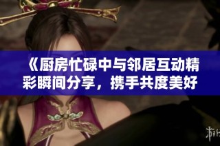 《廚房忙碌中與鄰居互動(dòng)精彩瞬間分享，攜手共度美好時(shí)光》