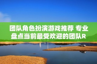 團(tuán)隊(duì)角色扮演游戲推薦 專業(yè)盤點(diǎn)當(dāng)前最受歡迎的團(tuán)隊(duì)RPG游戲排行榜