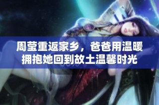 周瑩重返家鄉(xiāng)，爸爸用溫暖擁抱她回到故土溫馨時(shí)光