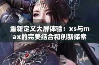重新定義大屏體驗：xs與max的完美結合和創(chuàng)新探索