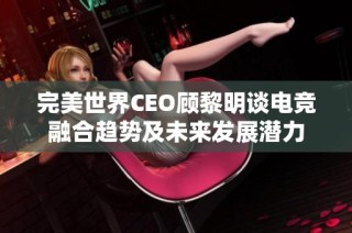 完美世界CEO顧黎明談電競融合趨勢及未來發(fā)展?jié)摿? class=