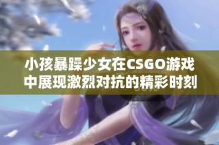 小孩暴躁少女在CSGO游戲中展現激烈對抗的精彩時刻
