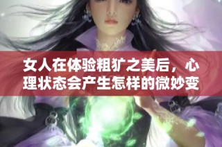 女人在體驗粗獷之美后，心理狀態(tài)會產(chǎn)生怎樣的微妙變化與反應(yīng)