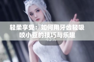 輕柔享受：如何用牙齒輕吸咬小豆的技巧與樂趣