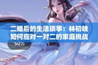 二婚后的生活瑣事：林初晚如何應(yīng)對一對二的家庭挑戰(zhàn)與情感糾葛