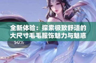 全新體驗(yàn)：探索極致舒適的大尺寸毛毛服飾魅力與魅惑