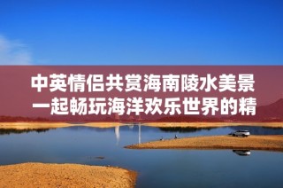 中英情侶共賞海南陵水美景 一起暢玩海洋歡樂世界的精彩時光
