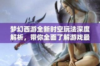 夢(mèng)幻西游全新時(shí)空玩法深度解析，帶你全面了解游戲最新動(dòng)態(tài)與更新內(nèi)容