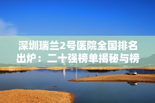 深圳瑞蘭2號醫(yī)院全國排名出爐：二十強(qiáng)榜單揭秘與榜首驚艷表現(xiàn)
