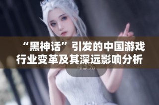 “黑神話”引發(fā)的中國(guó)游戲行業(yè)變革及其深遠(yuǎn)影響分析