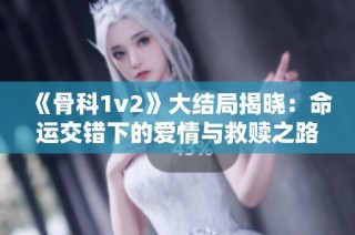 《骨科1v2》大結(jié)局揭曉：命運交錯下的愛情與救贖之路