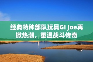 經(jīng)典特種部隊玩具GI Joe再掀熱潮，重溫戰(zhàn)斗傳奇