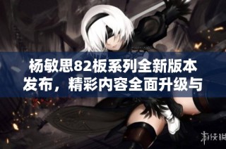 楊敏思82板系列全新版本發(fā)布，精彩內(nèi)容全面升級(jí)與探索