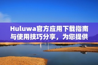 Huluwa官方應(yīng)用下載指南與使用技巧分享，為您提供最佳體驗