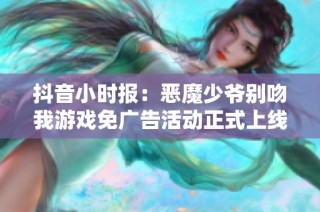 抖音小時(shí)報(bào)：惡魔少爺別吻我游戲免廣告活動(dòng)正式上線！