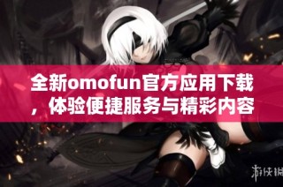全新omofun官方應(yīng)用下載，體驗便捷服務(wù)與精彩內(nèi)容攻略