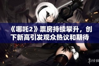 《哪吒2》票房持續(xù)攀升，創(chuàng)下新高引發(fā)觀眾熱議和期待