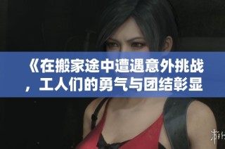 《在搬家途中遭遇意外挑戰(zhàn)，工人們的勇氣與團(tuán)結(jié)彰顯人性光輝》