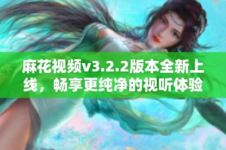 麻花視頻v3.2.2版本全新上線，暢享更純凈的視聽體驗(yàn)