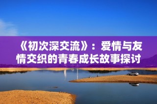 《初次深交流》：愛情與友情交織的青春成長故事探討