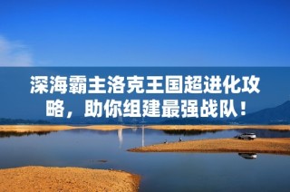 深海霸主洛克王國超進(jìn)化攻略，助你組建最強(qiáng)戰(zhàn)隊！