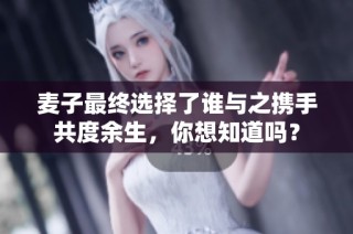 麥子最終選擇了誰與之攜手共度余生，你想知道嗎？