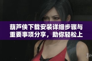 葫蘆俠下載安裝詳細(xì)步驟與重要事項(xiàng)分享，助你輕松上手使用