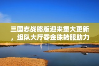 三國志戰(zhàn)略版迎來重大更新，組隊大廳零金珠轉(zhuǎn)服助力散人玩家福利升級