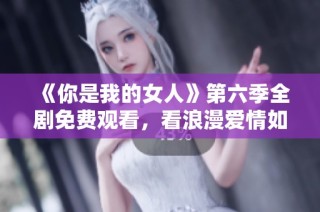 《你是我的女人》第六季全劇免費觀看，看浪漫愛情如何延續(xù)