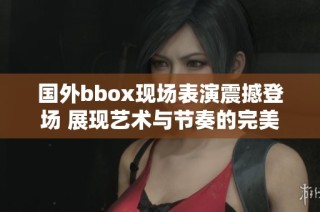 國外bbox現(xiàn)場表演震撼登場 展現(xiàn)藝術與節(jié)奏的完美結合