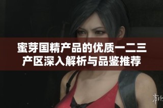 蜜芽國精產(chǎn)品的優(yōu)質(zhì)一二三產(chǎn)區(qū)深入解析與品鑒推薦