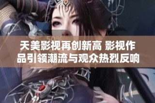 天美影視再創(chuàng)新高 影視作品引領(lǐng)潮流與觀眾熱烈反響