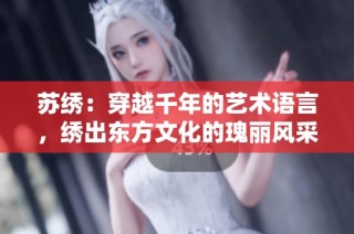 蘇繡：穿越千年的藝術(shù)語(yǔ)言，繡出東方文化的瑰麗風(fēng)采