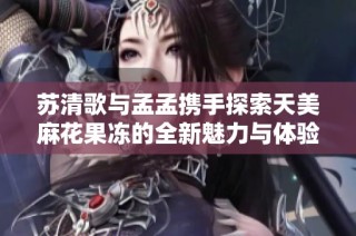 蘇清歌與孟孟攜手探索天美麻花果凍的全新魅力與體驗
