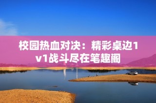 校園熱血對決：精彩桌邊1v1戰(zhàn)斗盡在筆趣閣
