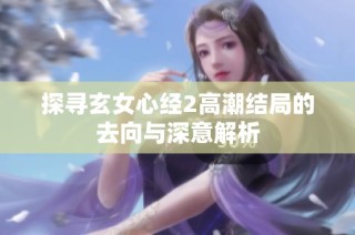 探尋玄女心經(jīng)2高潮結(jié)局的去向與深意解析