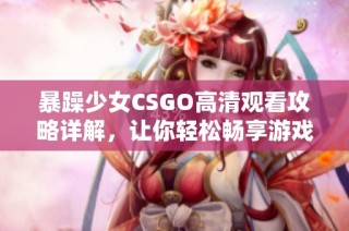 暴躁少女CSGO高清觀看攻略詳解，讓你輕松暢享游戲精彩時(shí)刻