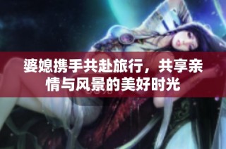婆媳攜手共赴旅行，共享親情與風(fēng)景的美好時(shí)光