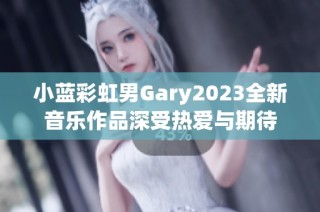 小藍(lán)彩虹男Gary2023全新音樂作品深受熱愛與期待